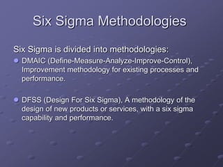 Six Sigma Methodologies
Six Sigma is divided into methodologies:
 DMAIC (Define-Measure-Analyze-Improve-Control),
Improvement methodology for existing processes and
performance.
 DFSS (Design For Six Sigma), A methodology of the
design of new products or services, with a six sigma
capability and performance.
 