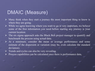  Many think when they start a journey the most important thing to know is
where they are going.
 While we agree knowing where you want to go is very important, we believe
some of the first information you need before starting any journey is your
current location.
 The six sigma approach asks the Black Belt project manager to quantify and
benchmark the process using actual data.
 At a minimum, consider the mean or average performance and some
estimate of the dispersion or variation (may be, even calculate the standard
deviation).
 Trends and cycles can also be very revealing.
 Process capabilities can be calculated once there is performance data,
DMAIC (Measure)
 