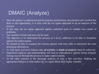 • Once the project is understood and the baseline performance documented and verified that
there is real opportunity, it is time with the six sigma approach to do an analysis of the
process.
• In this step, the six sigma approach applies statistical tools to validate root causes of
problems.
• Any number of tools and tests can be used.
• The objective is to understand the process at a level, sufficient to be able to formulate
options for improvement.
• We should be able to compare the various options with each other to determine the most
promising alternatives.
• As with many activities, balance (no. of activities vs depth of analysis) must be achieved.
• Superficial analysis and understanding will lead to unproductive options being selected,
forcing recycle through the process to make improvements.
• At the other extreme is the thorough analysis of only a few activities. Striking the
appropriate balance is what makes the six sigma Black Belt highly valuable.
DMAIC (Analyze)
 