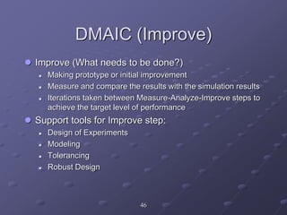 DMAIC (Improve)
 Improve (What needs to be done?)
 Making prototype or initial improvement
 Measure and compare the results with the simulation results
 Iterations taken between Measure-Analyze-Improve steps to
achieve the target level of performance
 Support tools for Improve step:
 Design of Experiments
 Modeling
 Tolerancing
 Robust Design
46
 