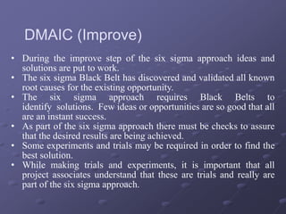 • During the improve step of the six sigma approach ideas and
solutions are put to work.
• The six sigma Black Belt has discovered and validated all known
root causes for the existing opportunity.
• The six sigma approach requires Black Belts to
identify solutions. Few ideas or opportunities are so good that all
are an instant success.
• As part of the six sigma approach there must be checks to assure
that the desired results are being achieved.
• Some experiments and trials may be required in order to find the
best solution.
• While making trials and experiments, it is important that all
project associates understand that these are trials and really are
part of the six sigma approach.
DMAIC (Improve)
 