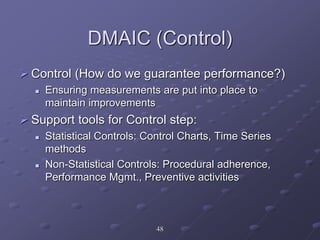 DMAIC (Control)
 Control (How do we guarantee performance?)
 Ensuring measurements are put into place to
maintain improvements
 Support tools for Control step:
 Statistical Controls: Control Charts, Time Series
methods
 Non-Statistical Controls: Procedural adherence,
Performance Mgmt., Preventive activities
48
 