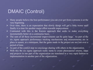  Many people believe the best performance you can ever get from a process is at the
very beginning.
 Over time, there is an expectation that slowly things will get a little worse until
finally it is time for another major effort towards improvement.
 Contrasted with this is the Kaizen approach that seeks to make everything
incrementally better on a continuous basis.
 The sum of all these incremental improvements can be quite large. As part of the
six sigma approach performance tracking mechanisms and measurements are in
place to assure, at a minimum, that the gains made in the project are not lost over a
period of time.
 As part of the control step we encourage sharing with others in the organization.
 With this the six sigma approach really starts to create phenomenal returns, ideas
and projects in one part of the organization are translated in a very rapid fashion to
implementation in another part of the organization.
DMAIC (Control)
 
