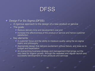 DFSS
 Design For Six Sigma (DFSS)
 A rigorous approach to the design of a new product or service
 The goals:
 Reduce delivery time and development cost and
 Increase the effectiveness of the product or service and hence customer
satisfaction.
 Key elements:
 A customer focus and the ability to measure quality using the six sigma
metric and philosophy
 Appropriate design that delivers excitement without failure, and does so to
budget and expectation
 An overarching business strategy and management that brings out the
very best for organic growth, through the repeated and regular launch and
successful development of new products and services
50
 
