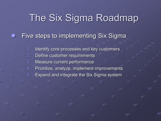 The Six Sigma Roadmap
 Five steps to implementing Six Sigma
1. Identify core processes and key customers
2. Define customer requirements
3. Measure current performance
4. Prioritize, analyze, implement improvements
5. Expand and integrate the Six Sigma system
 