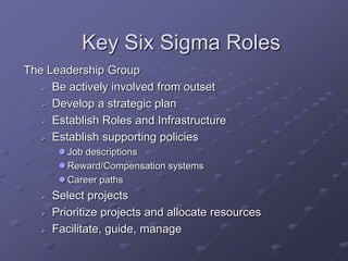 Key Six Sigma Roles
The Leadership Group
 Be actively involved from outset
 Develop a strategic plan
 Establish Roles and Infrastructure
 Establish supporting policies
 Job descriptions
 Reward/Compensation systems
 Career paths
 Select projects
 Prioritize projects and allocate resources
 Facilitate, guide, manage
 