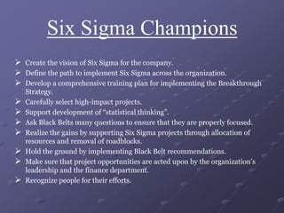 Six Sigma Champions
 Create the vision of Six Sigma for the company.
 Define the path to implement Six Sigma across the organization.
 Develop a comprehensive training plan for implementing the Breakthrough
Strategy.
 Carefully select high-impact projects.
 Support development of “statistical thinking”.
 Ask Black Belts many questions to ensure that they are properly focused.
 Realize the gains by supporting Six Sigma projects through allocation of
resources and removal of roadblocks.
 Hold the ground by implementing Black Belt recommendations.
 Make sure that project opportunities are acted upon by the organization’s
leadership and the finance department.
 Recognize people for their efforts.
 