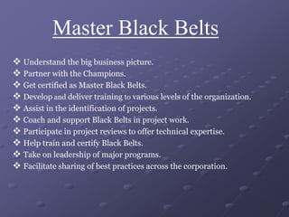 Master Black Belts
 Understand the big business picture.
 Partner with the Champions.
 Get certified as Master Black Belts.
 Develop and deliver training to various levels of the organization.
 Assist in the identification of projects.
 Coach and support Black Belts in project work.
 Participate in project reviews to offer technical expertise.
 Help train and certify Black Belts.
 Take on leadership of major programs.
 Facilitate sharing of best practices across the corporation.
 