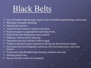 Black Belts
 Act as Breakthrough Strategy experts and be Breakthrough Strategy enthusiasts.
 Stimulate Champion thinking.
 Identify the barriers.
 Lead and direct teams in project execution.
 Report progress to appropriate leadership levels.
 Solicit help from Champions when needed.
 Influence without direct authority.
 Determine the most effective tools to apply.
 Prepare a detailed project assessment during the Measurement phase.
 Get input from knowledgeable operators, first-line supervisors, and team
leaders.
 Teach and coach Breakthrough Strategy methods and tools.
 Manage project risk.
 Ensure that the results are sustained.
 