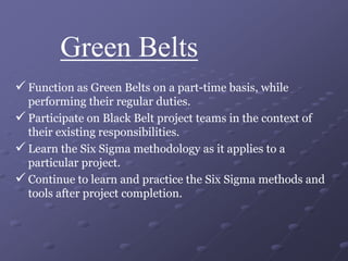Green Belts
 Function as Green Belts on a part-time basis, while
performing their regular duties.
 Participate on Black Belt project teams in the context of
their existing responsibilities.
 Learn the Six Sigma methodology as it applies to a
particular project.
 Continue to learn and practice the Six Sigma methods and
tools after project completion.
 