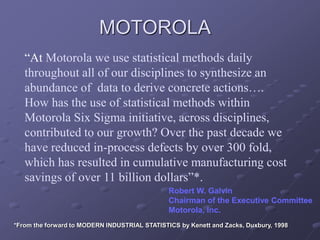 “At Motorola we use statistical methods daily
throughout all of our disciplines to synthesize an
abundance of data to derive concrete actions….
How has the use of statistical methods within
Motorola Six Sigma initiative, across disciplines,
contributed to our growth? Over the past decade we
have reduced in-process defects by over 300 fold,
which has resulted in cumulative manufacturing cost
savings of over 11 billion dollars”*.
Robert W. Galvin
Chairman of the Executive Committee
Motorola, Inc.
MOTOROLA
*From the forward to MODERN INDUSTRIAL STATISTICS by Kenett and Zacks, Duxbury, 1998
 
