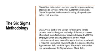 The Six Sigma
Methodology
DMAIC is a data-driven method used to improve existing
products or services for better customer satisfaction.
DMAIC is applied in the manufacturing of a product or
delivery of a service.
DMADV is a part of the Design for Six Sigma (DFSS)
process used to design or re-design different processes
of product manufacturing or service delivery. DMADV is
employed when existing processes do not meet
customer conditions, even after optimization, or when it
is required to develop new methods. It is executed by Six
Sigma Green Belts and Six Sigma Black Belts and under
the supervision of Six Sigma Master Black Belts.
 