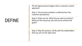 DEFINE
The Six Sigma process begins with a customer-centric
approach.
Step 1: The business problem is defined from the
customer perspective.
Step 2: Goals are set. What do you want to achieve?
What are the resources you will use to achieve the
goals?
Step 3: Map the process. Verify with the stakeholders
that you are on the right track
 