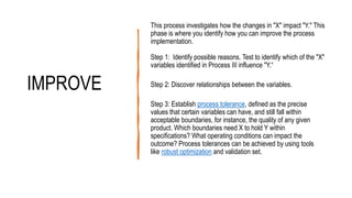 IMPROVE
This process investigates how the changes in "X" impact "Y." This
phase is where you identify how you can improve the process
implementation.
Step 1: Identify possible reasons. Test to identify which of the "X"
variables identified in Process III influence "Y.“
Step 2: Discover relationships between the variables.
Step 3: Establish process tolerance, defined as the precise
values that certain variables can have, and still fall within
acceptable boundaries, for instance, the quality of any given
product. Which boundaries need X to hold Y within
specifications? What operating conditions can impact the
outcome? Process tolerances can be achieved by using tools
like robust optimization and validation set.
 