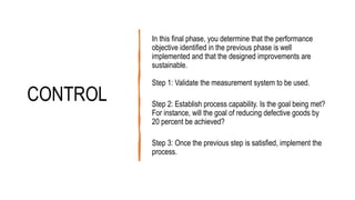 CONTROL
In this final phase, you determine that the performance
objective identified in the previous phase is well
implemented and that the designed improvements are
sustainable.
Step 1: Validate the measurement system to be used.
Step 2: Establish process capability. Is the goal being met?
For instance, will the goal of reducing defective goods by
20 percent be achieved?
Step 3: Once the previous step is satisfied, implement the
process.
 