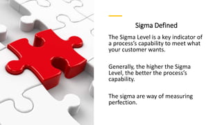 Sigma Defined
The Sigma Level is a key indicator of
a process’s capability to meet what
your customer wants.
Generally, the higher the Sigma
Level, the better the process’s
capability.
The sigma are way of measuring
perfection.
 