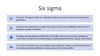 Six sigma
The term "Six Sigma" refers to a statistical measure of how far a process deviates from
perfection.
A process that operates at six sigma has a failure rate of only 0.00034%, which means it
produces virtually no defects.
Six Sigma was developed by Motorola in the 1980s, and it has since been adopted by
many other companies around the world, including General Electric, Toyota, and Amazon.
It is used in industries such as manufacturing, healthcare, finance, and service industries
to improve customer satisfaction, reduce costs, and increase profits.
 
