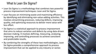 What Is Lean Six Sigma?
• Lean Six Sigma is a methodology that combines two powerful
process improvement techniques: Lean and Six Sigma.
• Lean focuses on minimizing waste and maximizing efficiency
by identifying and eliminating non-value-adding activities. This
involves streamlining processes, reducing defects, improving
quality, and optimizing resources to deliver more value with
less effort.
• Six Sigma is a statistical approach to process improvement
that aims to reduce variation and defects by using data-driven
decision making. It involves defining, measuring, analyzing,
improving, and controlling processes to achieve consistent
and predictable results.
• By combining the strengths of these two methodologies, Lean
Six Sigma provides a comprehensive approach to process
improvement that can be applied to any industry or sector.
 