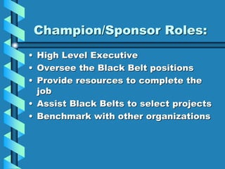 Champion/Sponsor Roles:
• High Level Executive
• Oversee the Black Belt positions
• Provide resources to complete the
job
• Assist Black Belts to select projects
• Benchmark with other organizations
 