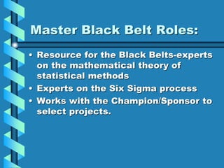 Master Black Belt Roles:
• Resource for the Black Belts-experts
on the mathematical theory of
statistical methods
• Experts on the Six Sigma process
• Works with the Champion/Sponsor to
select projects.
 