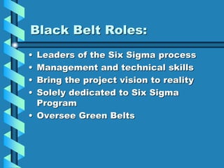 Black Belt Roles:
• Leaders of the Six Sigma process
• Management and technical skills
• Bring the project vision to reality
• Solely dedicated to Six Sigma
Program
• Oversee Green Belts
 