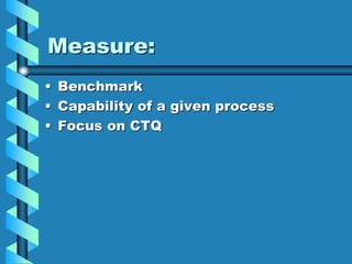 Measure:
• Benchmark
• Capability of a given process
• Focus on CTQ
 