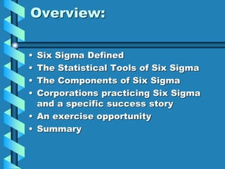Overview:
• Six Sigma Defined
• The Statistical Tools of Six Sigma
• The Components of Six Sigma
• Corporations practicing Six Sigma
and a specific success story
• An exercise opportunity
• Summary
 