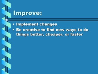 Improve:
• Implement changes
• Be creative to find new ways to do
things better, cheaper, or faster
 
