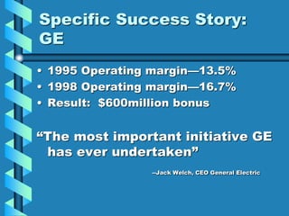 Specific Success Story:
GE
• 1995 Operating margin—13.5%
• 1998 Operating margin—16.7%
• Result: $600million bonus
“The most important initiative GE
has ever undertaken”
--Jack Welch, CEO General Electric
 