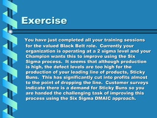 Exercise
You have just completed all your training sessions
for the valued Black Belt role. Currently your
organization is operating at a 2 sigma level and your
Champion wants this to improve using the Six
Sigma process. It seems that although production
is high, the defect levels are too high for the
production of your leading line of products, Sticky
Buns. This has significantly cut into profits almost
to the point of dropping the line. Customer surveys
indicate there is a demand for Sticky Buns so you
are handed the challenging task of improving this
process using the Six Sigma DMAIC approach.
 