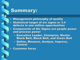 Summary:
• Management philosophy of quality
• Statistical target of six sigma or 3.4
defects in one million opportunities
• Components of Six Sigma are people power
and process power
– Executive Leader, Champion, Master
Black Belt, Black Belt, and Green Belt
– Define, Measure, Analyze, Improve,
Control
• Customer focus
 