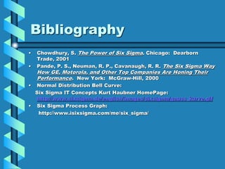 Bibliography
• Chowdhury, S. The Power of Six Sigma. Chicago: Dearborn
Trade, 2001
• Pande, P. S., Neuman, R. P., Cavanaugh, R. R. The Six Sigma Way
How GE, Motorola, and Other Top Companies Are Honing Their
Performance. New York: McGraw-Hill, 2000
• Normal Distribution Bell Curve:
Six Sigma IT Concepts Kurt Haubner HomePage:
http://www.sixsigma.de/english/images/sixsigma/gauss_kurve.gif
• Six Sigma Process Graph:
http://www.isixsigma.com/me/six_sigma/
 