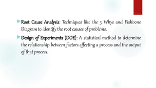 Root Cause Analysis: Techniques like the 5 Whys and Fishbone
Diagram to identify the root causes of problems.
Design of Experiments (DOE): A statistical method to determine
the relationship between factors affecting a process and the output
of that process.
 