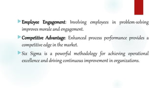 Employee Engagement: Involving employees in problem-solving
improves morale and engagement.
Competitive Advantage: Enhanced process performance provides a
competitive edge in the market.
Six Sigma is a powerful methodology for achieving operational
excellence and driving continuous improvement in organizations.
 