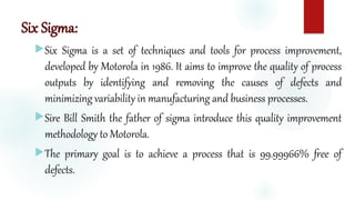Six Sigma:
Six Sigma is a set of techniques and tools for process improvement,
developed by Motorola in 1986. It aims to improve the quality of process
outputs by identifying and removing the causes of defects and
minimizing variability in manufacturing and business processes.
Sire Bill Smith the father of sigma introduce this quality improvement
methodology to Motorola.
The primary goal is to achieve a process that is 99.99966% free of
defects.
 