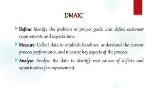 DMAIC
Define: Identify the problem or project goals, and define customer
requirements and expectations.
Measure: Collect data to establish baselines, understand the current
process performance, and measure key aspects of the process.
Analyse: Analyse the data to identify root causes of defects and
opportunities for improvement.
 