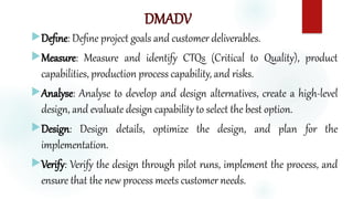 DMADV
Define: Define project goals and customer deliverables.
Measure: Measure and identify CTQs (Critical to Quality), product
capabilities, production process capability, and risks.
Analyse: Analyse to develop and design alternatives, create a high-level
design, and evaluate design capability to select the best option.
Design: Design details, optimize the design, and plan for the
implementation.
Verify: Verify the design through pilot runs, implement the process, and
ensure that the new process meets customer needs.
 