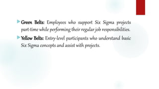 Green Belts: Employees who support Six Sigma projects
part-time while performing their regular job responsibilities.
Yellow Belts: Entry-level participants who understand basic
Six Sigma concepts and assist with projects.
 