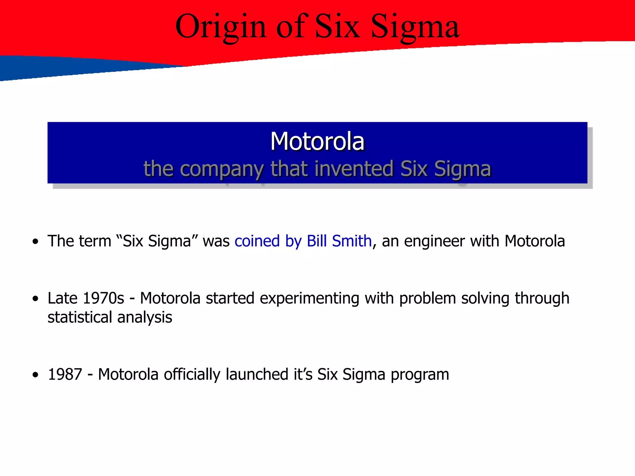 • The term “Six Sigma” was coined by Bill Smith, an engineer with Motorola
• Late 1970s - Motorola started experimenting with problem solving through
statistical analysis
• 1987 - Motorola officially launched it’s Six Sigma program
Origin of Six Sigma
Motorola
the company that invented Six Sigma
 