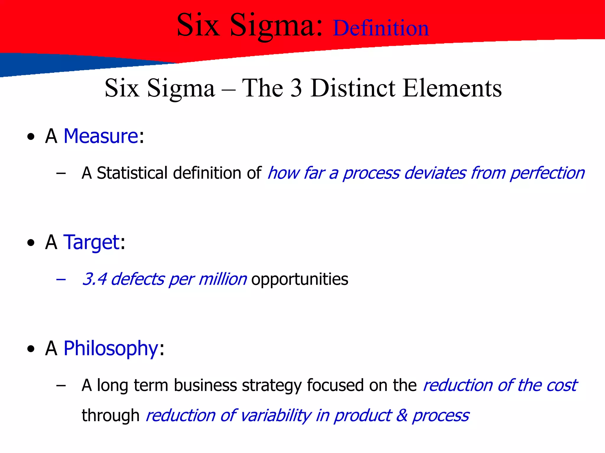 Six Sigma: Definition
Six Sigma – The 3 Distinct Elements
• A Measure:
– A Statistical definition of how far a process deviates from perfection
• A Target:
– 3.4 defects per million opportunities
• A Philosophy:
– A long term business strategy focused on the reduction of the cost
through reduction of variability in product & process
 