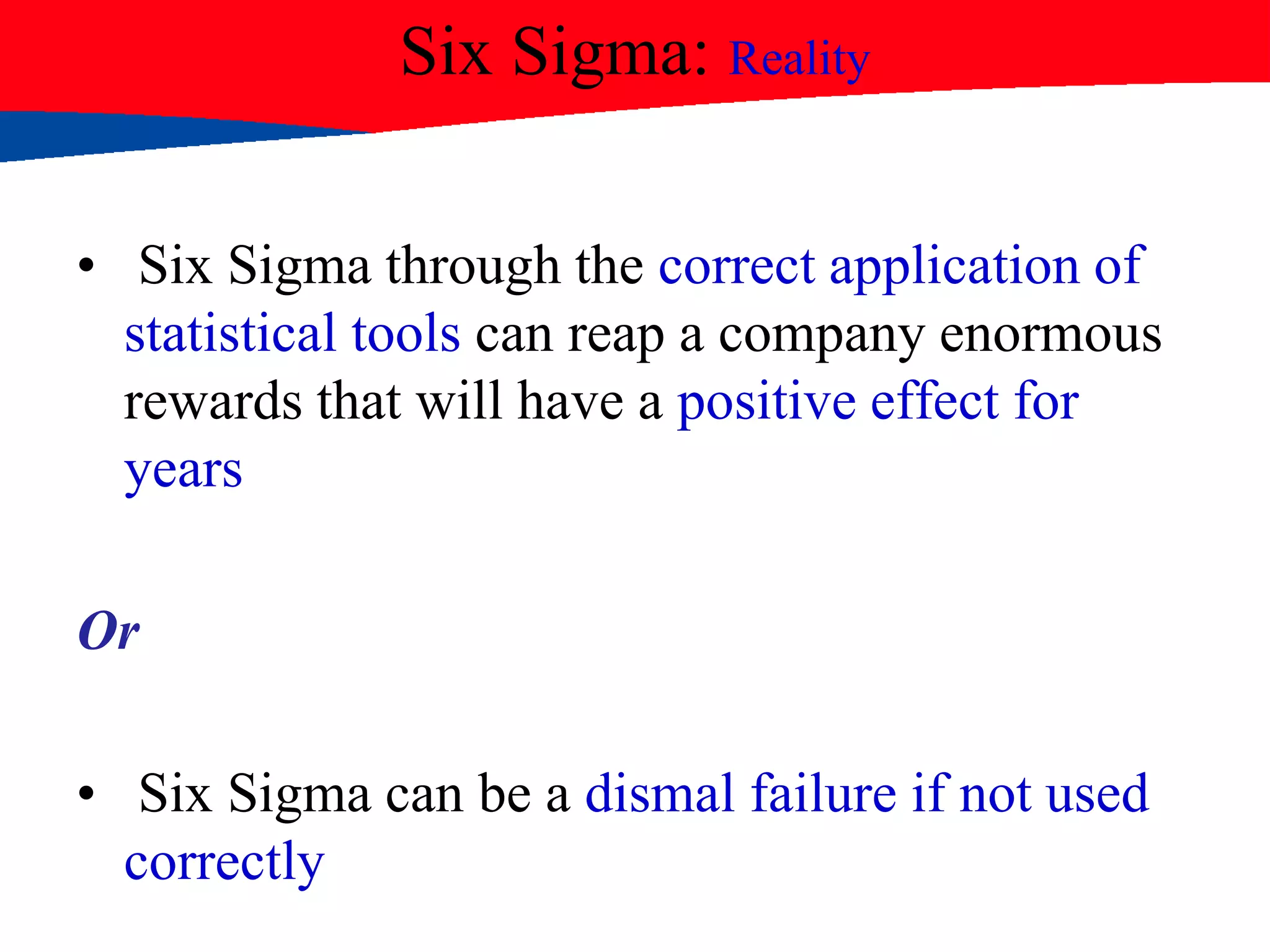 Six Sigma: Reality
• Six Sigma through the correct application of
statistical tools can reap a company enormous
rewards that will have a positive effect for
years
Or
• Six Sigma can be a dismal failure if not used
correctly
 