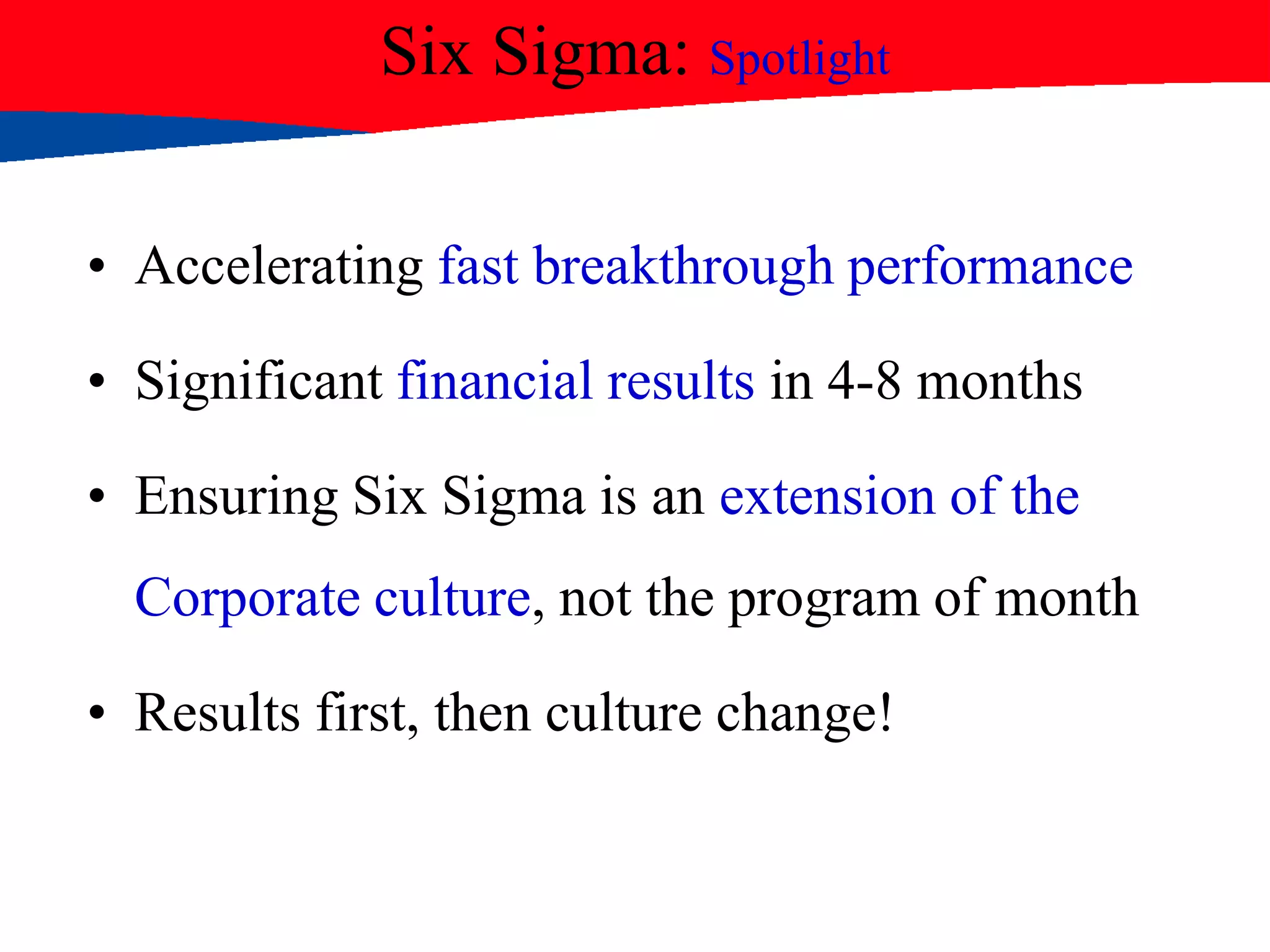 Six Sigma: Spotlight
• Accelerating fast breakthrough performance
• Significant financial results in 4-8 months
• Ensuring Six Sigma is an extension of the
Corporate culture, not the program of month
• Results first, then culture change!
 