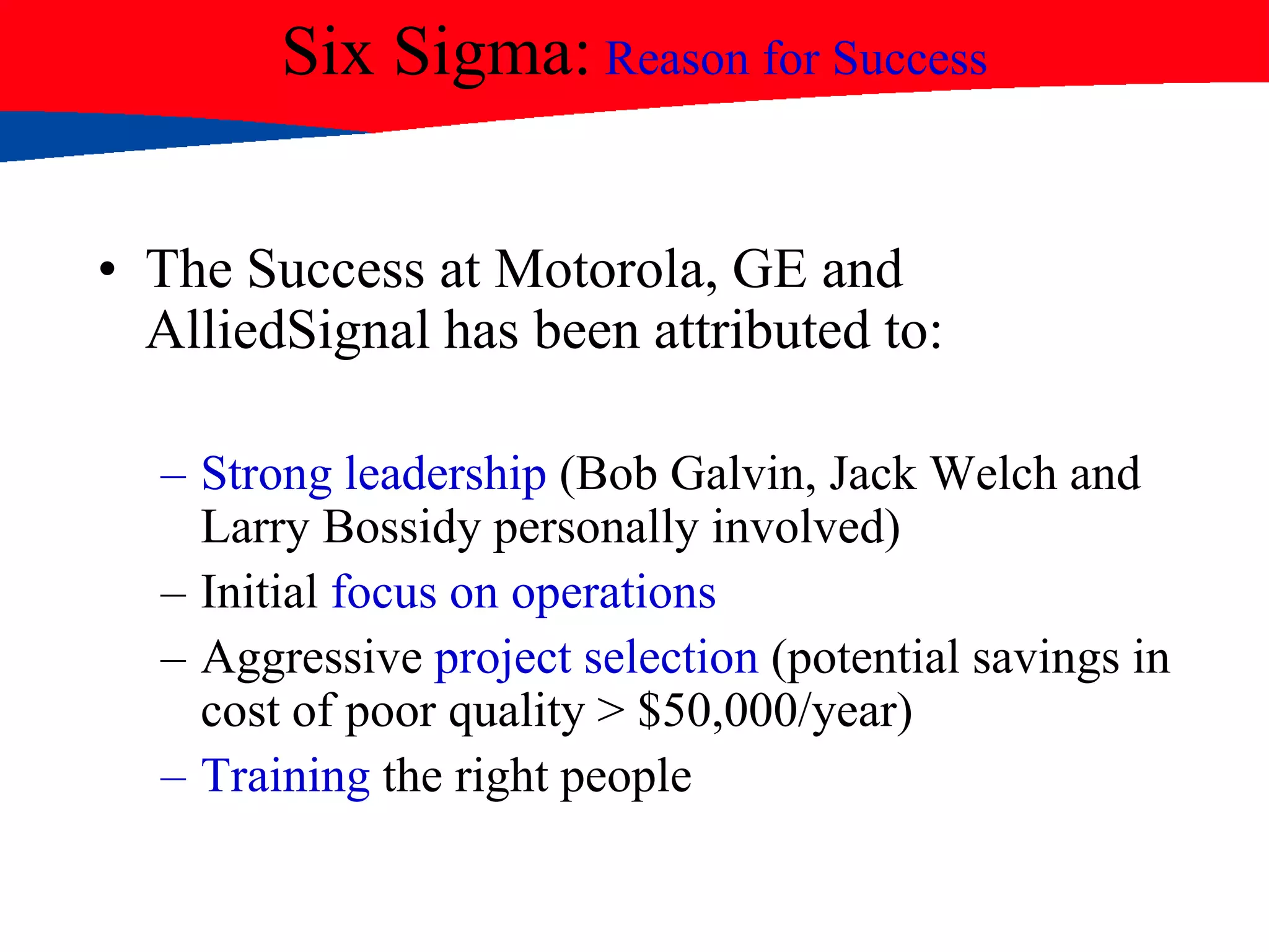 Six Sigma: Reason for Success
• The Success at Motorola, GE and
AlliedSignal has been attributed to:
– Strong leadership (Bob Galvin, Jack Welch and
Larry Bossidy personally involved)
– Initial focus on operations
– Aggressive project selection (potential savings in
cost of poor quality > $50,000/year)
– Training the right people
 