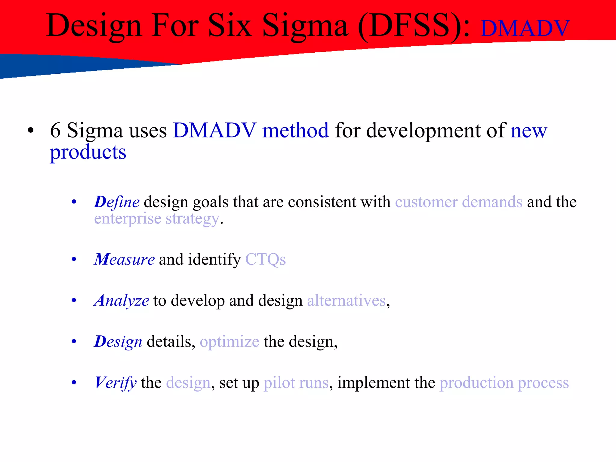 Design For Six Sigma (DFSS): DMADV
• 6 Sigma uses DMADV method for development of new
products
• Define design goals that are consistent with customer demands and the
enterprise strategy.
• Measure and identify CTQs
• Analyze to develop and design alternatives,
• Design details, optimize the design,
• Verify the design, set up pilot runs, implement the production process
 