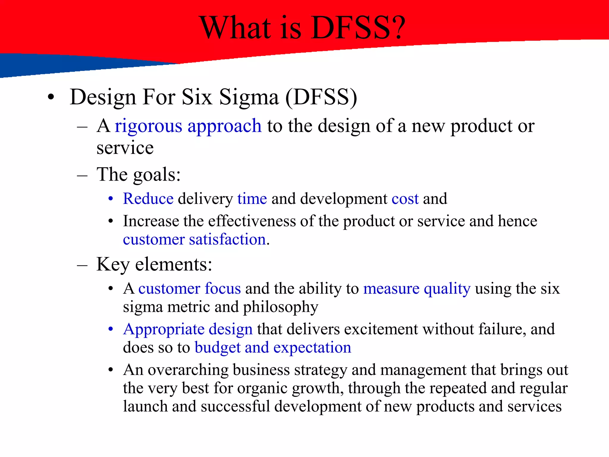 What is DFSS?
• Design For Six Sigma (DFSS)
– A rigorous approach to the design of a new product or
service
– The goals:
• Reduce delivery time and development cost and
• Increase the effectiveness of the product or service and hence
customer satisfaction.
– Key elements:
• A customer focus and the ability to measure quality using the six
sigma metric and philosophy
• Appropriate design that delivers excitement without failure, and
does so to budget and expectation
• An overarching business strategy and management that brings out
the very best for organic growth, through the repeated and regular
launch and successful development of new products and services
 