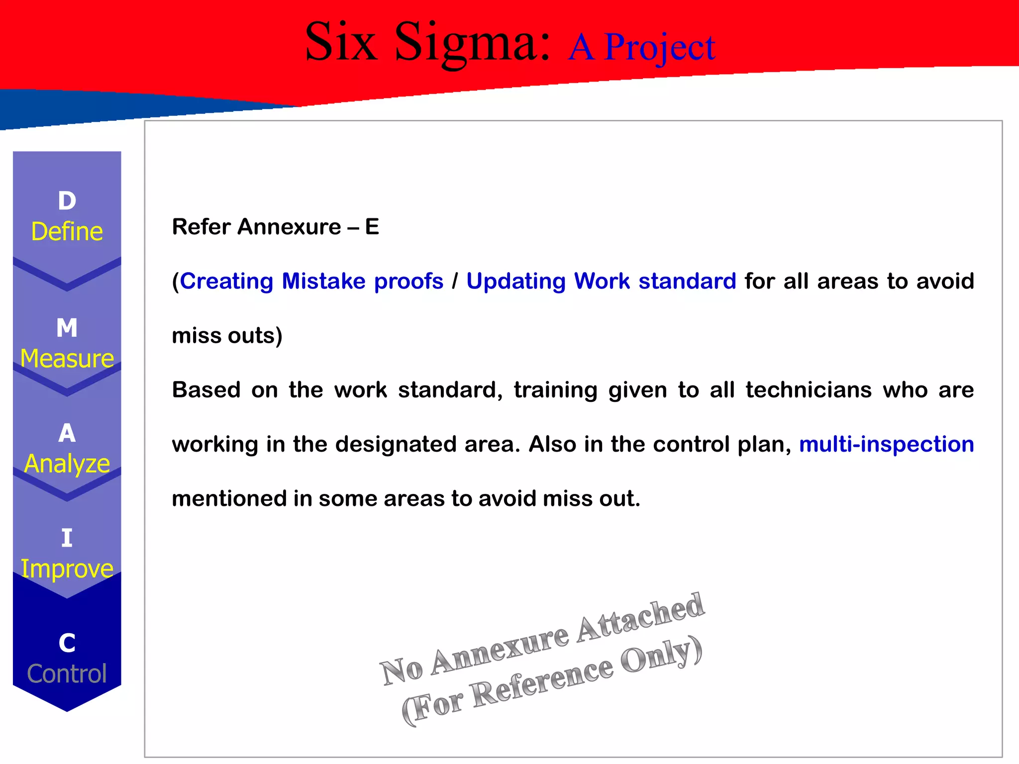 Six Sigma: A Project
D
Define
M
Measure
A
Analyze
I
Improve
C
Control
Refer Annexure – E
(Creating Mistake proofs / Updating Work standard for all areas to avoid
miss outs)
Based on the work standard, training given to all technicians who are
working in the designated area. Also in the control plan, multi-inspection
mentioned in some areas to avoid miss out.
 