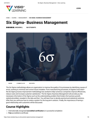 2/27/2018 Six Sigma- Business Management - Visio Learning
https://www.visiolearning.co.uk/course/six-sigma-business-management/ 1/8
LOGIN
The Six Sigma methodology allows an organization to improve the quality of its processes by identifying causes of
errors, working to minimize and correct future mistakes. From manufacturing processes, to logistics and retail—
the Six Sigma process improvement methodology has worked to help numerous companies improve e ciencies,
reduce costs and increase customer satisfaction. The Six Sigma- Business Management will provide you the
necessary information of Six Sigma such as the understanding problem that hinders the business growth,
statistical problem revealed in the data and fact. You will learn how to decide practical and statistical solutions.
After that, you will know how to create a system for the long-term solution. Finally, the importance of having a
good relationship with customers will be discussed.
Course Highlights
Internationally recognised accredited certi cation on successful completion
Free accredited e-certi cate
HOME / COURSE / MANAGEMENT / SIX SIGMA- BUSINESS MANAGEMENT
Six Sigma- Business Management
( 8 REVIEWS ) 469 STUDENTS
HOME CURRICULUM REVIEWS
 