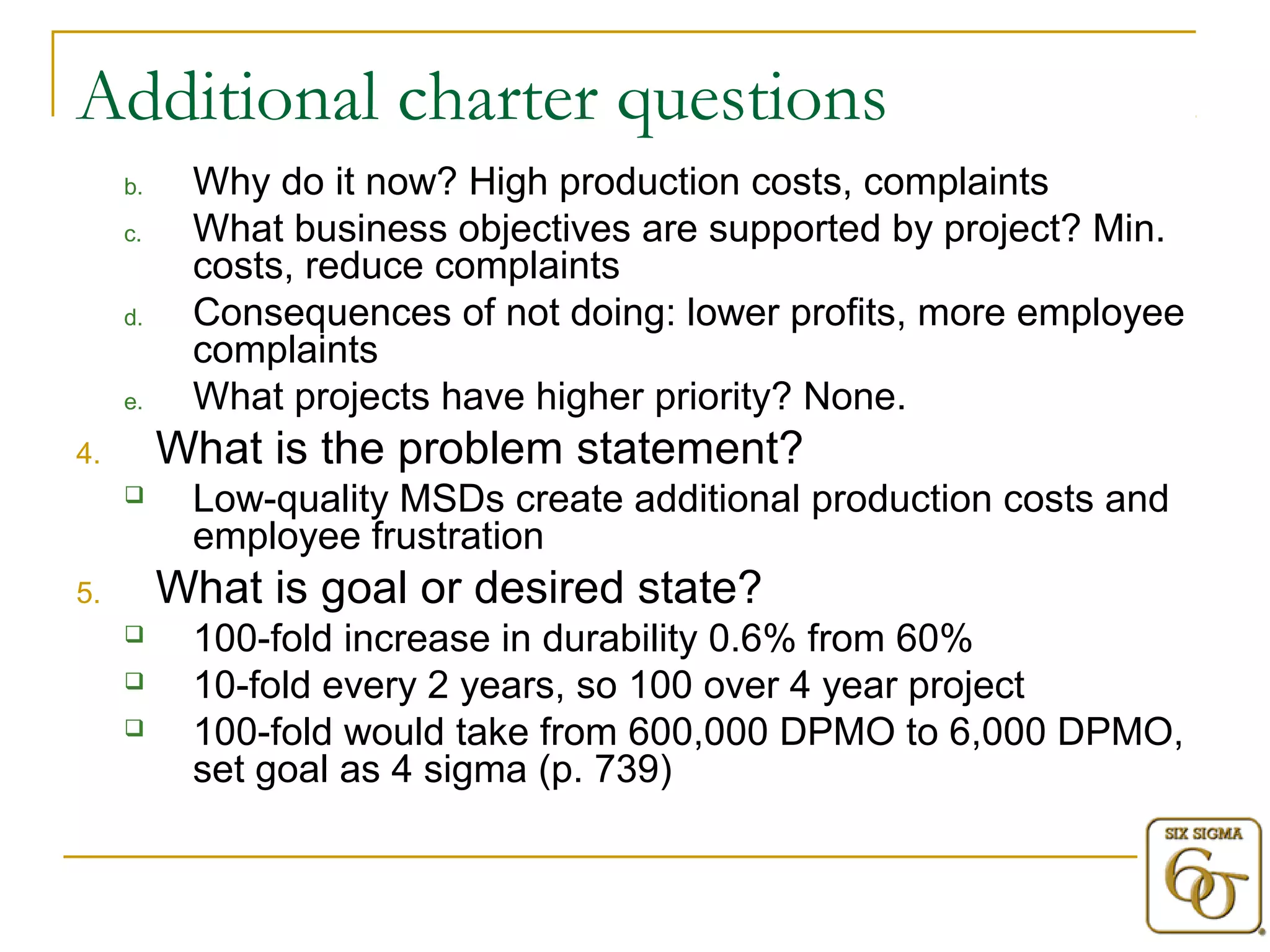 Additional charter questions 
b. Why do it now? High production costs, complaints 
c. What business objectives are supported by project? Min. 
costs, reduce complaints 
d. Consequences of not doing: lower profits, more employee 
complaints 
e. What projects have higher priority? None. 
4. What is the problem statement? 
 Low-quality MSDs create additional production costs and 
employee frustration 
5. What is goal or desired state? 
 100-fold increase in durability 0.6% from 60% 
 10-fold every 2 years, so 100 over 4 year project 
 100-fold would take from 600,000 DPMO to 6,000 DPMO, 
set goal as 4 sigma (p. 739) 
 