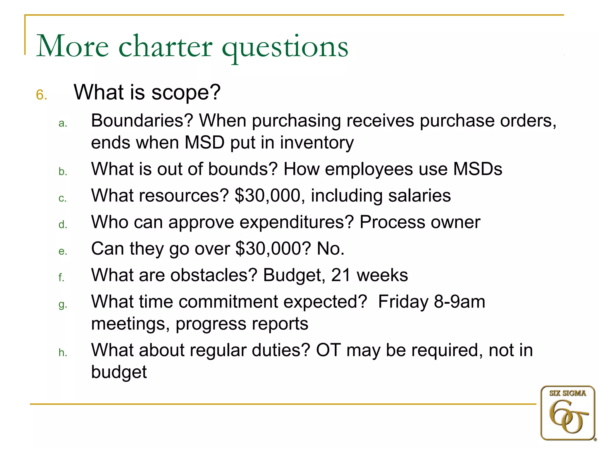 More charter questions 
6. What is scope? 
a. Boundaries? When purchasing receives purchase orders, 
ends when MSD put in inventory 
b. What is out of bounds? How employees use MSDs 
c. What resources? $30,000, including salaries 
d. Who can approve expenditures? Process owner 
e. Can they go over $30,000? No. 
f. What are obstacles? Budget, 21 weeks 
g. What time commitment expected? Friday 8-9am 
meetings, progress reports 
h. What about regular duties? OT may be required, not in 
budget 
 