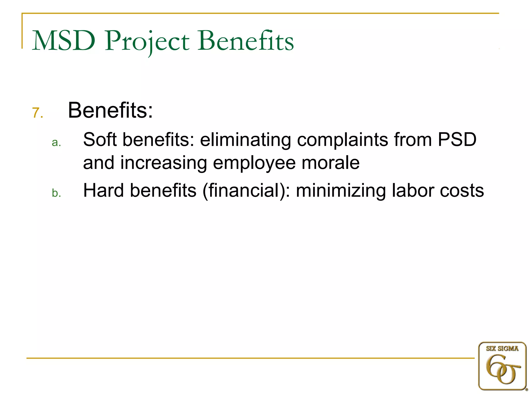 MSD Project Benefits 
7. Benefits: 
a. Soft benefits: eliminating complaints from PSD 
and increasing employee morale 
b. Hard benefits (financial): minimizing labor costs 
 